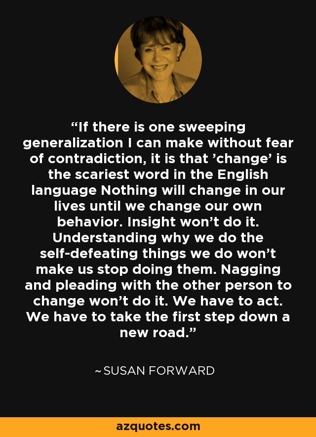 If there is one sweeping generalization I can make without fear of contradiction, it is that 'change' is the scariest word in the English language Nothing will change in our lives until we change our own behavior. Insight won't do it. Understanding why we do the self-defeating things we do won't make us stop doing them. Nagging and pleading with the other person to change won't do it. We have to act. We have to take the first step down a new road. - Susan Forward