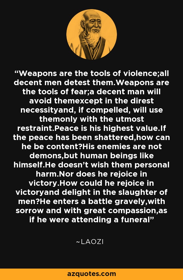 Weapons are the tools of violence;all decent men detest them.Weapons are the tools of fear;a decent man will avoid themexcept in the direst necessityand, if compelled, will use themonly with the utmost restraint.Peace is his highest value.If the peace has been shattered,how can he be content?His enemies are not demons,but human beings like himself.He doesn't wish them personal harm.Nor does he rejoice in victory.How could he rejoice in victoryand delight in the slaughter of men?He enters a battle gravely,with sorrow and with great compassion,as if he were attending a funeral - Laozi