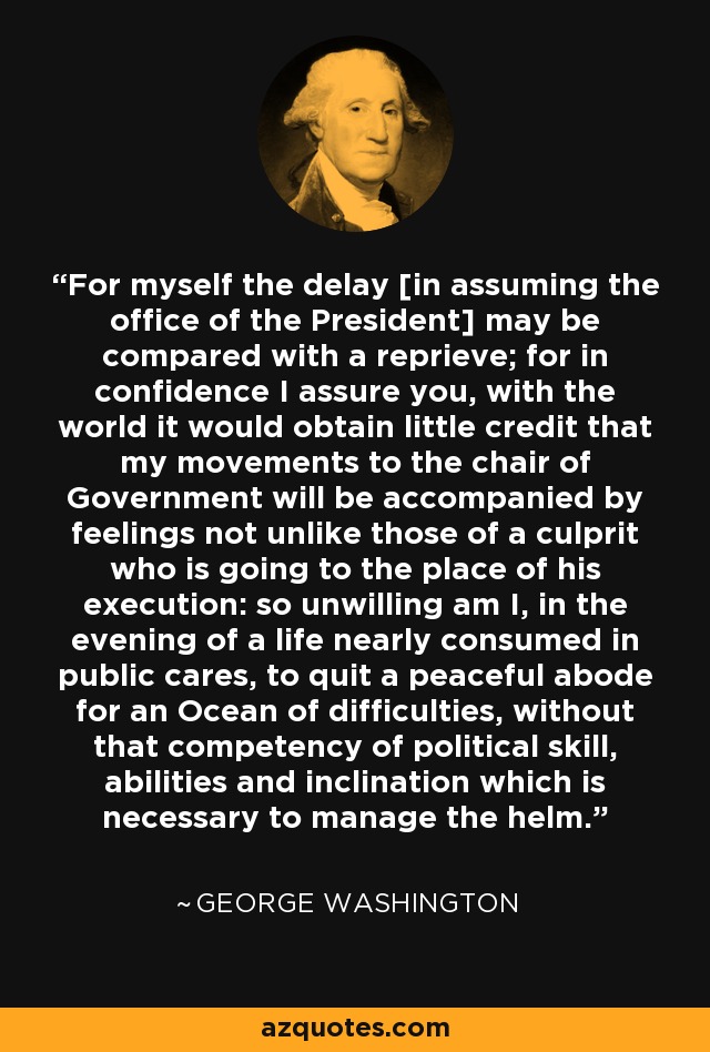 For myself the delay [in assuming the office of the President] may be compared with a reprieve; for in confidence I assure you, with the world it would obtain little credit that my movements to the chair of Government will be accompanied by feelings not unlike those of a culprit who is going to the place of his execution: so unwilling am I, in the evening of a life nearly consumed in public cares, to quit a peaceful abode for an Ocean of difficulties, without that competency of political skill, abilities and inclination which is necessary to manage the helm. - George Washington