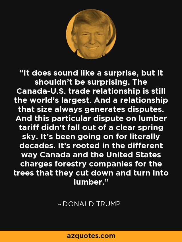 It does sound like a surprise, but it shouldn't be surprising. The Canada-U.S. trade relationship is still the world's largest. And a relationship that size always generates disputes. And this particular dispute on lumber tariff didn't fall out of a clear spring sky. It's been going on for literally decades. It's rooted in the different way Canada and the United States charges forestry companies for the trees that they cut down and turn into lumber. - Donald Trump