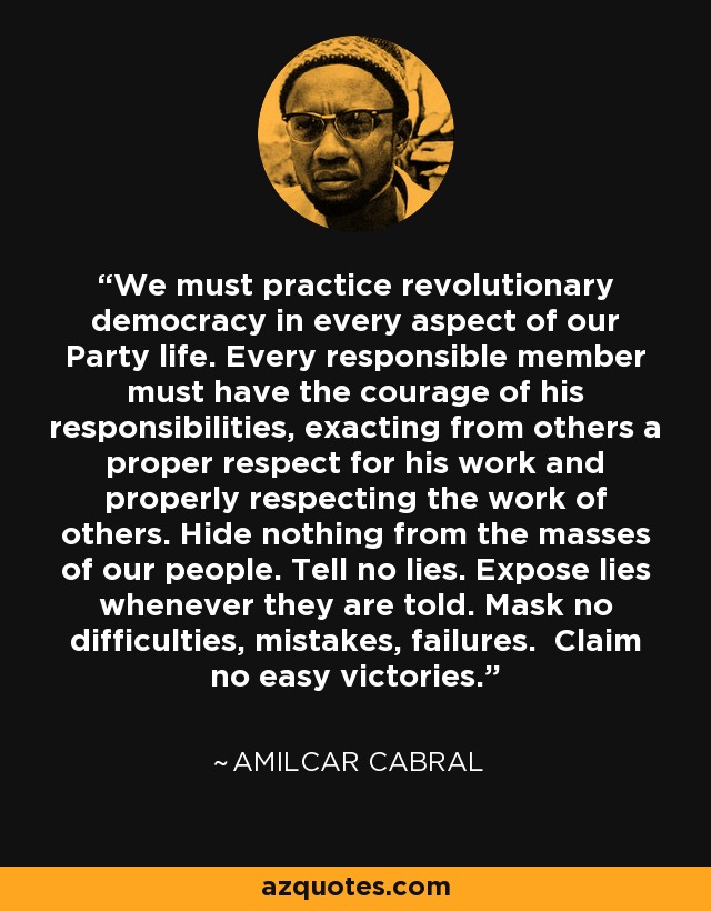 We must practice revolutionary democracy in every aspect of our Party life. Every responsible member must have the courage of his responsibilities, exacting from others a proper respect for his work and properly respecting the work of others. Hide nothing from the masses of our people. Tell no lies. Expose lies whenever they are told. Mask no difficulties, mistakes, failures. Claim no easy victories. - Amilcar Cabral