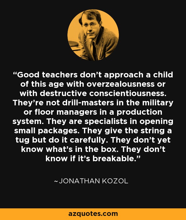 Good teachers don't approach a child of this age with overzealousness or with destructive conscientiousness. They're not drill-masters in the military or floor managers in a production system. They are specialists in opening small packages. They give the string a tug but do it carefully. They don't yet know what's in the box. They don't know if it's breakable. - Jonathan Kozol