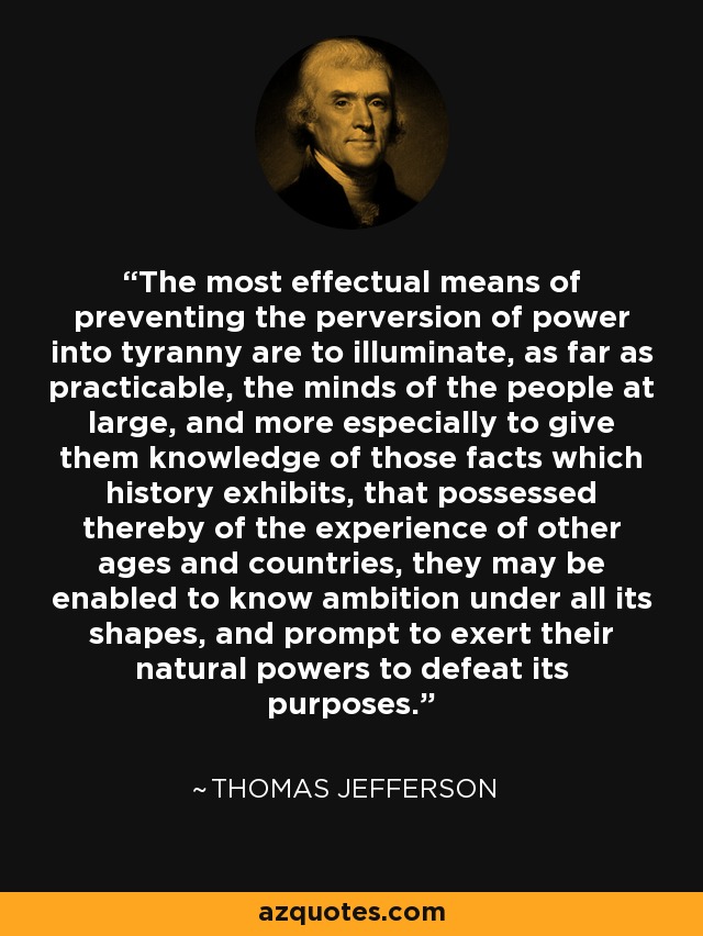 The most effectual means of preventing the perversion of power into tyranny are to illuminate, as far as practicable, the minds of the people at large, and more especially to give them knowledge of those facts which history exhibits, that possessed thereby of the experience of other ages and countries, they may be enabled to know ambition under all its shapes, and prompt to exert their natural powers to defeat its purposes. - Thomas Jefferson