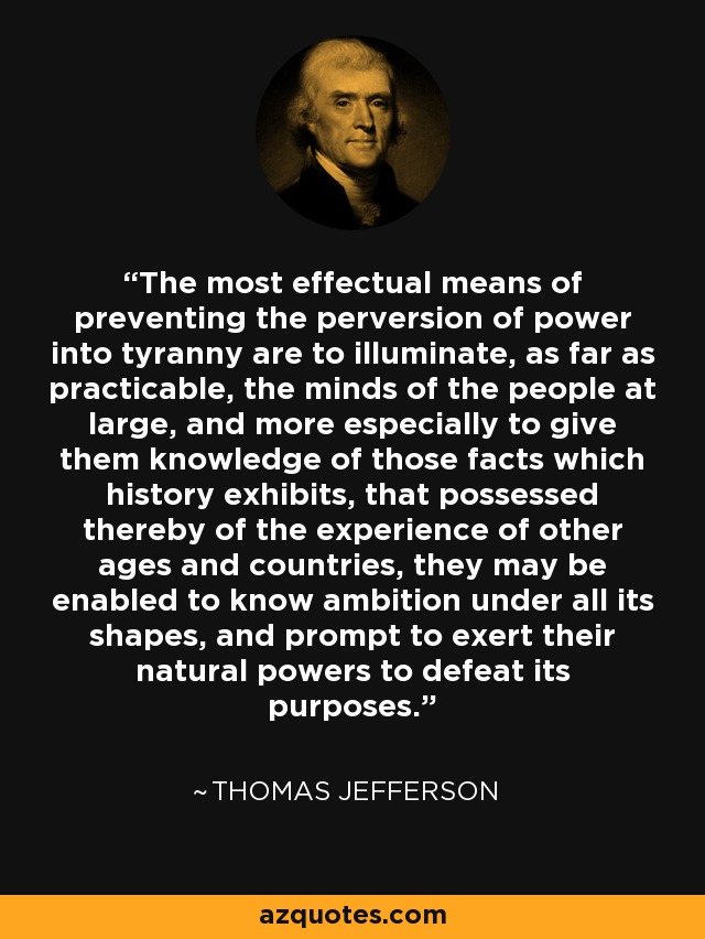 The most effectual means of preventing the perversion of power into tyranny are to illuminate, as far as practicable, the minds of the people at large, and more especially to give them knowledge of those facts which history exhibits, that possessed thereby of the experience of other ages and countries, they may be enabled to know ambition under all its shapes, and prompt to exert their natural powers to defeat its purposes. - Thomas Jefferson