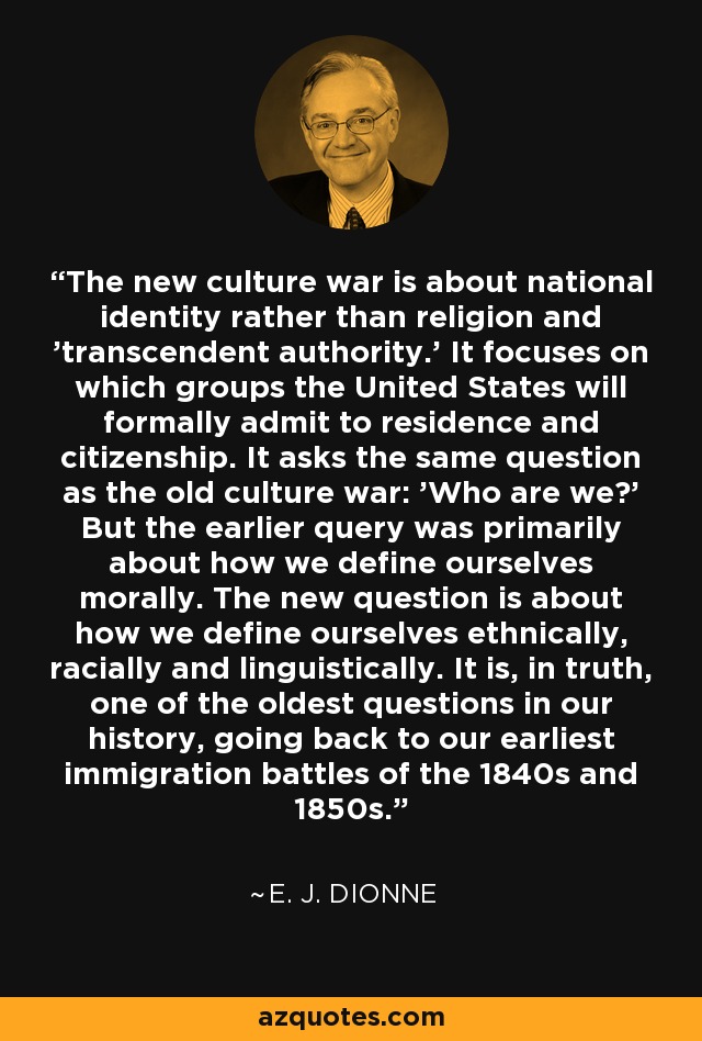 The new culture war is about national identity rather than religion and 'transcendent authority.' It focuses on which groups the United States will formally admit to residence and citizenship. It asks the same question as the old culture war: 'Who are we?' But the earlier query was primarily about how we define ourselves morally. The new question is about how we define ourselves ethnically, racially and linguistically. It is, in truth, one of the oldest questions in our history, going back to our earliest immigration battles of the 1840s and 1850s. - E. J. Dionne