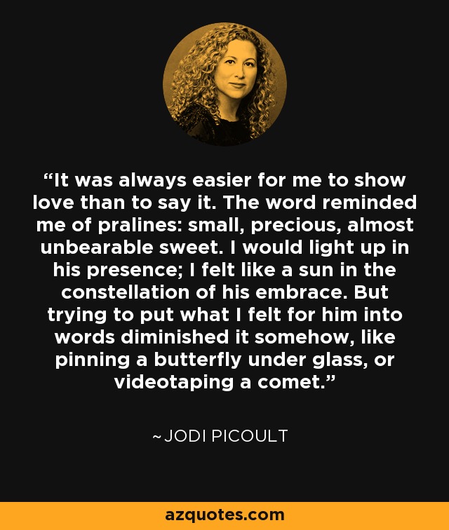 It was always easier for me to show love than to say it. The word reminded me of pralines: small, precious, almost unbearable sweet. I would light up in his presence; I felt like a sun in the constellation of his embrace. But trying to put what I felt for him into words diminished it somehow, like pinning a butterfly under glass, or videotaping a comet. - Jodi Picoult
