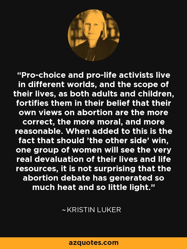 Pro-choice and pro-life activists live in different worlds, and the scope of their lives, as both adults and children, fortifies them in their belief that their own views on abortion are the more correct, the more moral, and more reasonable. When added to this is the fact that should 'the other side' win, one group of women will see the very real devaluation of their lives and life resources, it is not surprising that the abortion debate has generated so much heat and so little light. - Kristin Luker