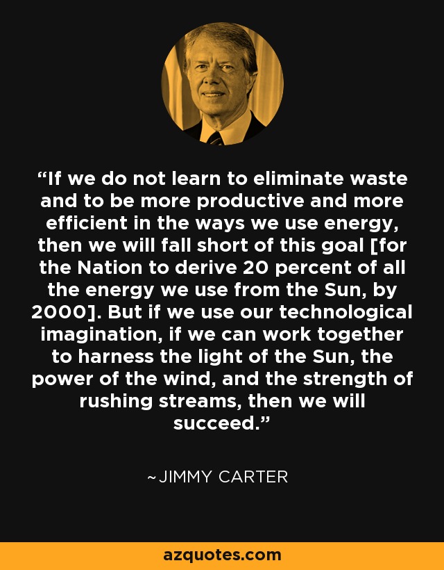 If we do not learn to eliminate waste and to be more productive and more efficient in the ways we use energy, then we will fall short of this goal [for the Nation to derive 20 percent of all the energy we use from the Sun, by 2000]. But if we use our technological imagination, if we can work together to harness the light of the Sun, the power of the wind, and the strength of rushing streams, then we will succeed. - Jimmy Carter