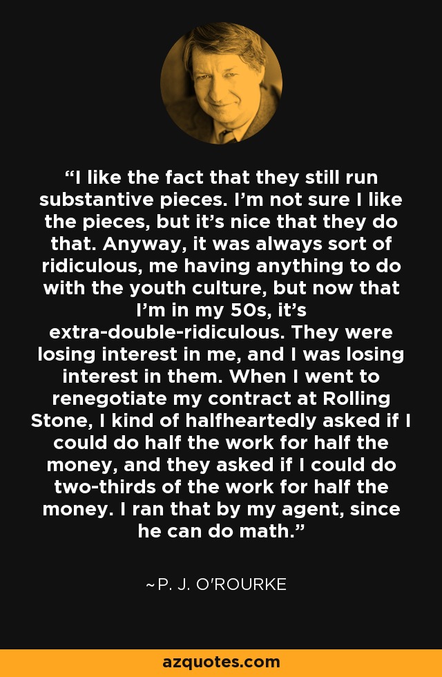I like the fact that they still run substantive pieces. I'm not sure I like the pieces, but it's nice that they do that. Anyway, it was always sort of ridiculous, me having anything to do with the youth culture, but now that I'm in my 50s, it's extra-double-ridiculous. They were losing interest in me, and I was losing interest in them. When I went to renegotiate my contract at Rolling Stone, I kind of halfheartedly asked if I could do half the work for half the money, and they asked if I could do two-thirds of the work for half the money. I ran that by my agent, since he can do math. - P. J. O'Rourke