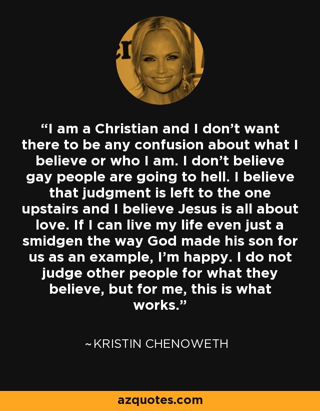 I am a Christian and I don't want there to be any confusion about what I believe or who I am. I don't believe gay people are going to hell. I believe that judgment is left to the one upstairs and I believe Jesus is all about love. If I can live my life even just a smidgen the way God made his son for us as an example, I'm happy. I do not judge other people for what they believe, but for me, this is what works. - Kristin Chenoweth