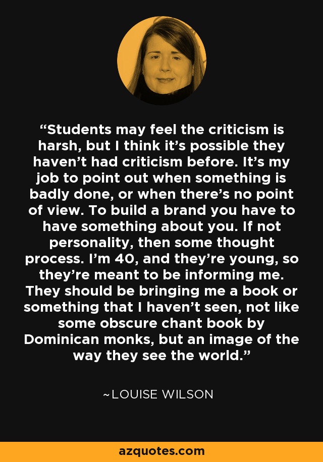 Students may feel the criticism is harsh, but I think it's possible they haven't had criticism before. It's my job to point out when something is badly done, or when there's no point of view. To build a brand you have to have something about you. If not personality, then some thought process. I'm 40, and they're young, so they're meant to be informing me. They should be bringing me a book or something that I haven't seen, not like some obscure chant book by Dominican monks, but an image of the way they see the world. - Louise Wilson