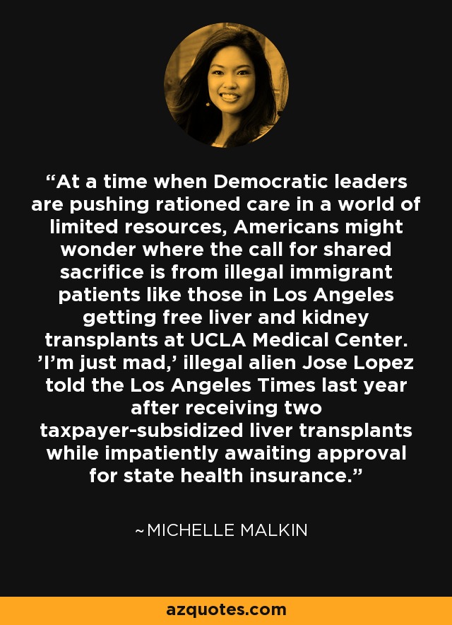 At a time when Democratic leaders are pushing rationed care in a world of limited resources, Americans might wonder where the call for shared sacrifice is from illegal immigrant patients like those in Los Angeles getting free liver and kidney transplants at UCLA Medical Center. 'I'm just mad,' illegal alien Jose Lopez told the Los Angeles Times last year after receiving two taxpayer-subsidized liver transplants while impatiently awaiting approval for state health insurance. - Michelle Malkin