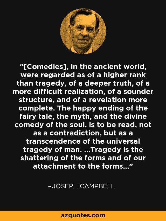 [Comedies], in the ancient world, were regarded as of a higher rank than tragedy, of a deeper truth, of a more difficult realization, of a sounder structure, and of a revelation more complete. The happy ending of the fairy tale, the myth, and the divine comedy of the soul, is to be read, not as a contradiction, but as a transcendence of the universal tragedy of man. ...Tragedy is the shattering of the forms and of our attachment to the forms... - Joseph Campbell