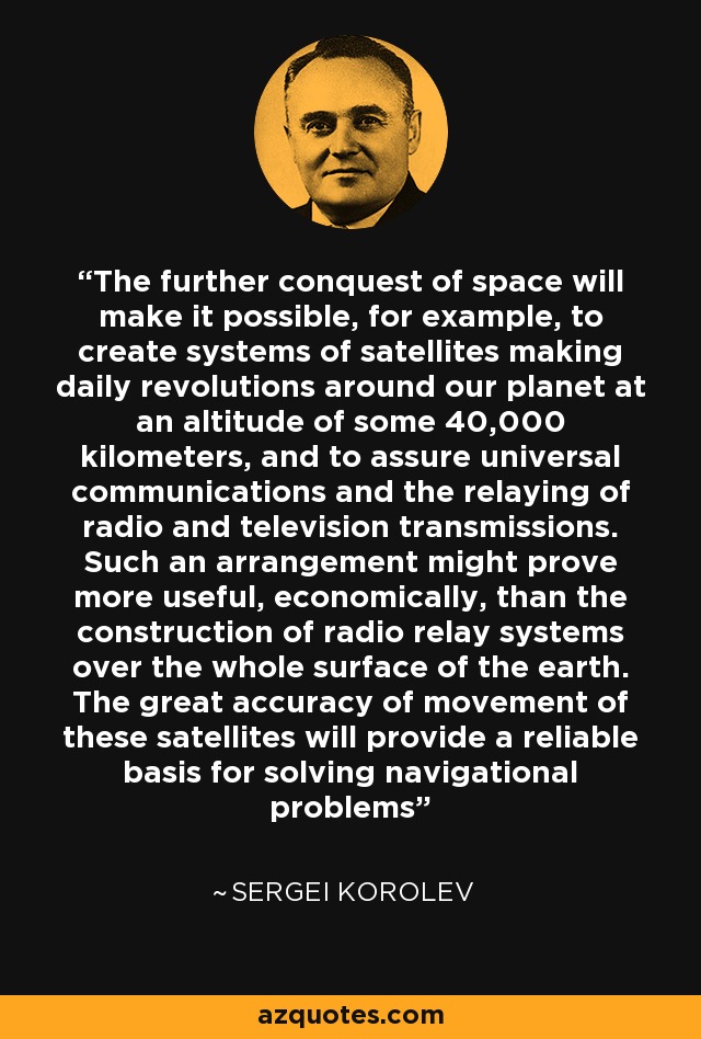 The further conquest of space will make it possible, for example, to create systems of satellites making daily revolutions around our planet at an altitude of some 40,000 kilometers, and to assure universal communications and the relaying of radio and television transmissions. Such an arrangement might prove more useful, economically, than the construction of radio relay systems over the whole surface of the earth. The great accuracy of movement of these satellites will provide a reliable basis for solving navigational problems - Sergei Korolev