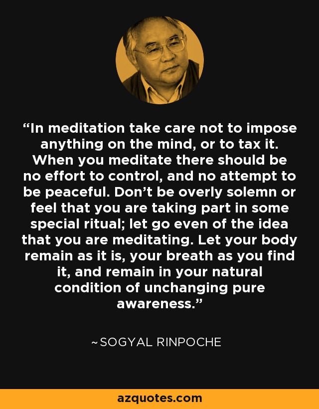 In meditation take care not to impose anything on the mind, or to tax it. When you meditate there should be no effort to control, and no attempt to be peaceful. Don't be overly solemn or feel that you are taking part in some special ritual; let go even of the idea that you are meditating. Let your body remain as it is, your breath as you find it, and remain in your natural condition of unchanging pure awareness. - Sogyal Rinpoche