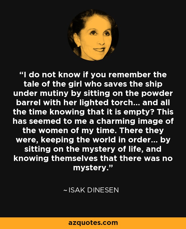 I do not know if you remember the tale of the girl who saves the ship under mutiny by sitting on the powder barrel with her lighted torch... and all the time knowing that it is empty? This has seemed to me a charming image of the women of my time. There they were, keeping the world in order... by sitting on the mystery of life, and knowing themselves that there was no mystery. - Isak Dinesen