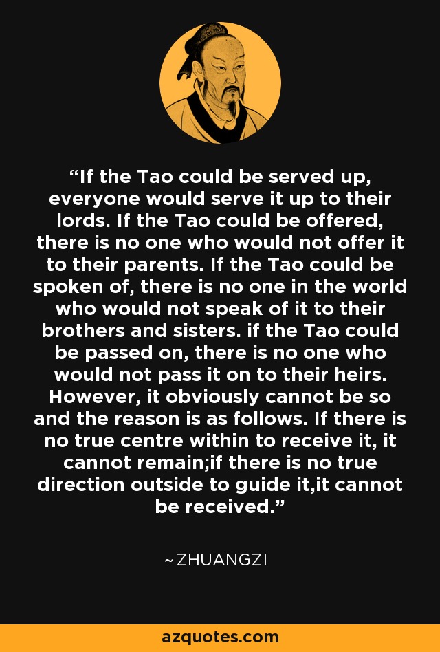 If the Tao could be served up, everyone would serve it up to their lords. If the Tao could be offered, there is no one who would not offer it to their parents. If the Tao could be spoken of, there is no one in the world who would not speak of it to their brothers and sisters. if the Tao could be passed on, there is no one who would not pass it on to their heirs. However, it obviously cannot be so and the reason is as follows. If there is no true centre within to receive it, it cannot remain;if there is no true direction outside to guide it,it cannot be received. - Zhuangzi