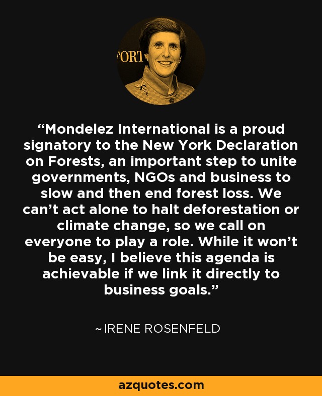 Mondelez International is a proud signatory to the New York Declaration on Forests, an important step to unite governments, NGOs and business to slow and then end forest loss. We can't act alone to halt deforestation or climate change, so we call on everyone to play a role. While it won't be easy, I believe this agenda is achievable if we link it directly to business goals. - Irene Rosenfeld