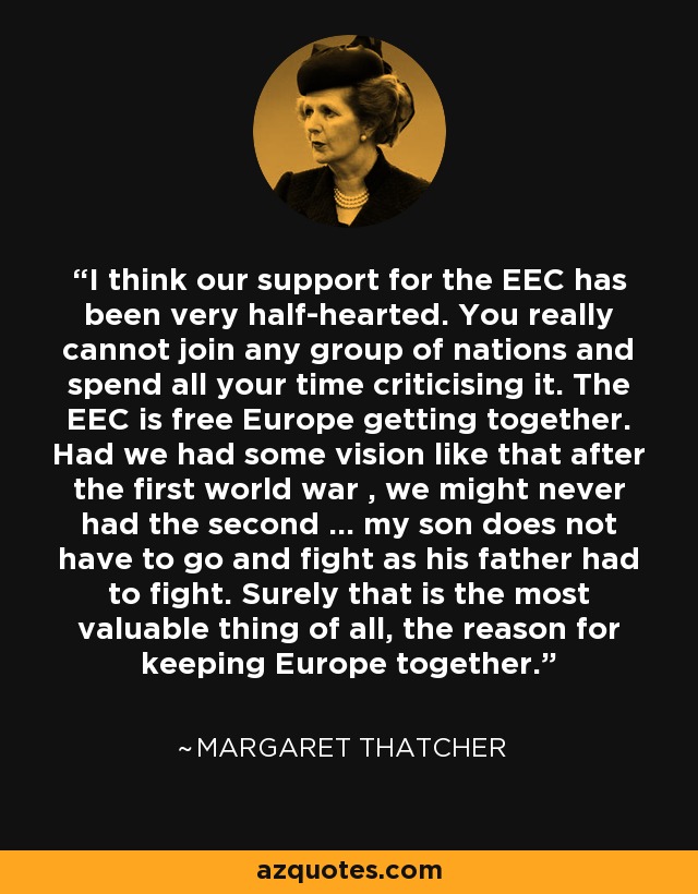 I think our support for the EEC has been very half-hearted. You really cannot join any group of nations and spend all your time criticising it. The EEC is free Europe getting together. Had we had some vision like that after the first world war , we might never had the second ... my son does not have to go and fight as his father had to fight. Surely that is the most valuable thing of all, the reason for keeping Europe together. - Margaret Thatcher