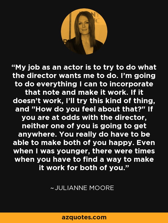 My job as an actor is to try to do what the director wants me to do. I'm going to do everything I can to incorporate that note and make it work. If it doesn't work, I'll try this kind of thing, and 