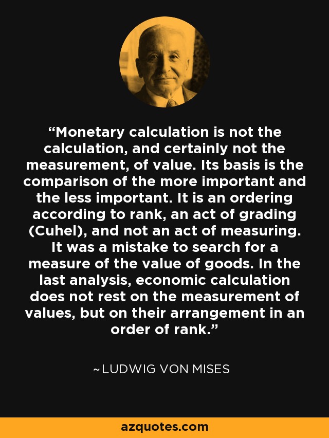 Monetary calculation is not the calculation, and certainly not the measurement, of value. Its basis is the comparison of the more important and the less important. It is an ordering according to rank, an act of grading (Cuhel), and not an act of measuring. It was a mistake to search for a measure of the value of goods. In the last analysis, economic calculation does not rest on the measurement of values, but on their arrangement in an order of rank. - Ludwig von Mises
