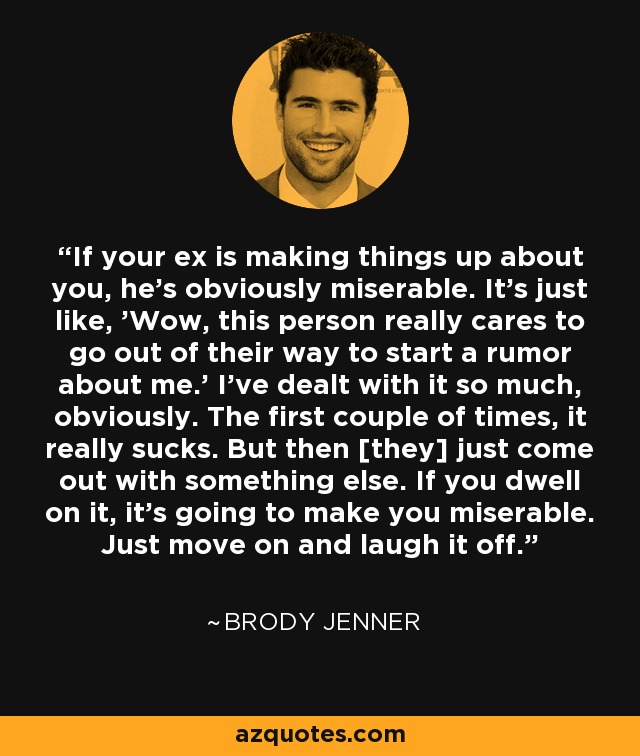 If your ex is making things up about you, he's obviously miserable. It's just like, 'Wow, this person really cares to go out of their way to start a rumor about me.' I've dealt with it so much, obviously. The first couple of times, it really sucks. But then [they] just come out with something else. If you dwell on it, it's going to make you miserable. Just move on and laugh it off. - Brody Jenner