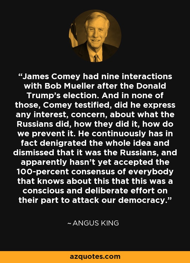 James Comey had nine interactions with Bob Mueller after the Donald Trump's election. And in none of those, Comey testified, did he express any interest, concern, about what the Russians did, how they did it, how do we prevent it. He continuously has in fact denigrated the whole idea and dismissed that it was the Russians, and apparently hasn't yet accepted the 100-percent consensus of everybody that knows about this that this was a conscious and deliberate effort on their part to attack our democracy. - Angus King