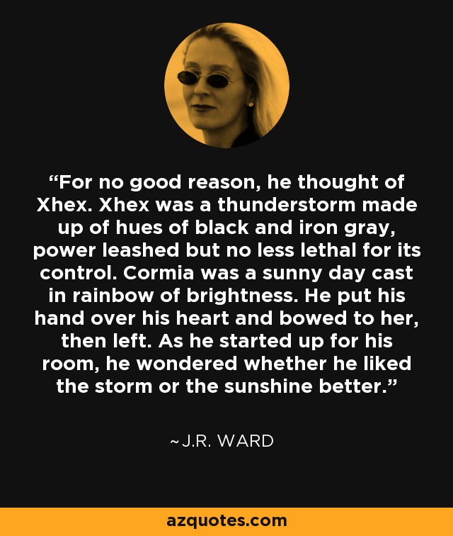 For no good reason, he thought of Xhex. Xhex was a thunderstorm made up of hues of black and iron gray, power leashed but no less lethal for its control. Cormia was a sunny day cast in rainbow of brightness. He put his hand over his heart and bowed to her, then left. As he started up for his room, he wondered whether he liked the storm or the sunshine better. - J.R. Ward