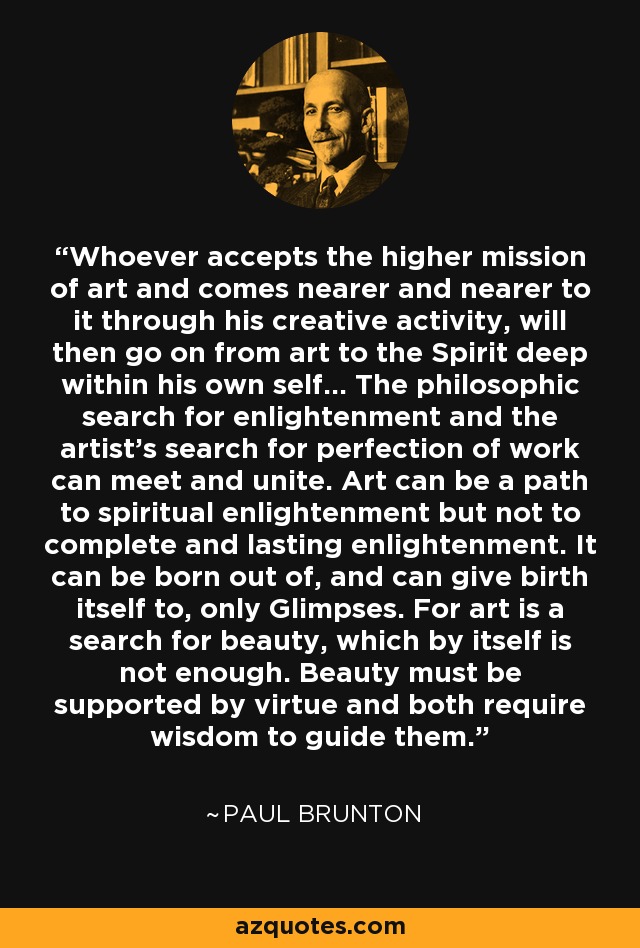 Whoever accepts the higher mission of art and comes nearer and nearer to it through his creative activity, will then go on from art to the Spirit deep within his own self... The philosophic search for enlightenment and the artist's search for perfection of work can meet and unite. Art can be a path to spiritual enlightenment but not to complete and lasting enlightenment. It can be born out of, and can give birth itself to, only Glimpses. For art is a search for beauty, which by itself is not enough. Beauty must be supported by virtue and both require wisdom to guide them. - Paul Brunton