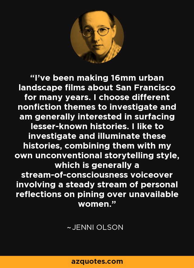 I've been making 16mm urban landscape films about San Francisco for many years. I choose different nonfiction themes to investigate and am generally interested in surfacing lesser-known histories. I like to investigate and illuminate these histories, combining them with my own unconventional storytelling style, which is generally a stream-of-consciousness voiceover involving a steady stream of personal reflections on pining over unavailable women. - Jenni Olson