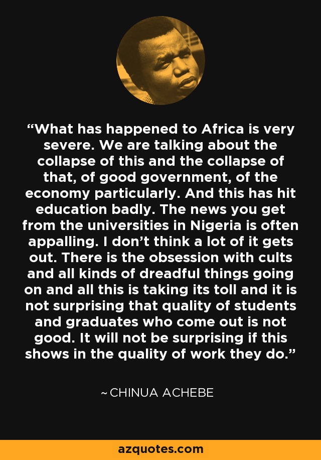 What has happened to Africa is very severe. We are talking about the collapse of this and the collapse of that, of good government, of the economy particularly. And this has hit education badly. The news you get from the universities in Nigeria is often appalling. I don't think a lot of it gets out. There is the obsession with cults and all kinds of dreadful things going on and all this is taking its toll and it is not surprising that quality of students and graduates who come out is not good. It will not be surprising if this shows in the quality of work they do. - Chinua Achebe