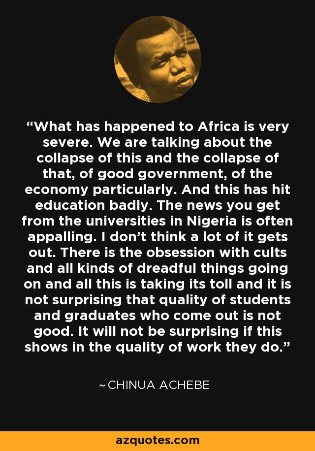 What has happened to Africa is very severe. We are talking about the collapse of this and the collapse of that, of good government, of the economy particularly. And this has hit education badly. The news you get from the universities in Nigeria is often appalling. I don't think a lot of it gets out. There is the obsession with cults and all kinds of dreadful things going on and all this is taking its toll and it is not surprising that quality of students and graduates who come out is not good. It will not be surprising if this shows in the quality of work they do. - Chinua Achebe