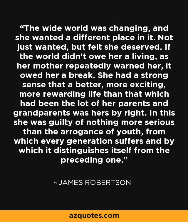 The wide world was changing, and she wanted a different place in it. Not just wanted, but felt she deserved. If the world didn't owe her a living, as her mother repeatedly warned her, it owed her a break. She had a strong sense that a better, more exciting, more rewarding life than that which had been the lot of her parents and grandparents was hers by right. In this she was guilty of nothing more serious than the arrogance of youth, from which every generation suffers and by which it distinguishes itself from the preceding one. - James Robertson