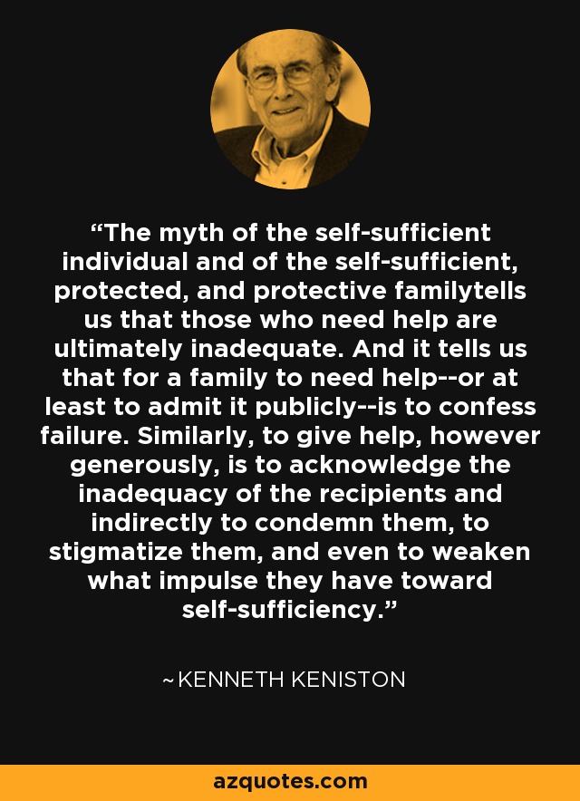 The myth of the self-sufficient individual and of the self-sufficient, protected, and protective familytells us that those who need help are ultimately inadequate. And it tells us that for a family to need help--or at least to admit it publicly--is to confess failure. Similarly, to give help, however generously, is to acknowledge the inadequacy of the recipients and indirectly to condemn them, to stigmatize them, and even to weaken what impulse they have toward self-sufficiency. - Kenneth Keniston