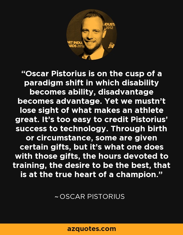 Oscar Pistorius is on the cusp of a paradigm shift in which disability becomes ability, disadvantage becomes advantage. Yet we mustn't lose sight of what makes an athlete great. It's too easy to credit Pistorius' success to technology. Through birth or circumstance, some are given certain gifts, but it's what one does with those gifts, the hours devoted to training, the desire to be the best, that is at the true heart of a champion. - Oscar Pistorius