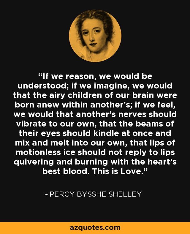 If we reason, we would be understood; if we imagine, we would that the airy children of our brain were born anew within another's; if we feel, we would that another's nerves should vibrate to our own, that the beams of their eyes should kindle at once and mix and melt into our own, that lips of motionless ice should not reply to lips quivering and burning with the heart's best blood. This is Love. - Percy Bysshe Shelley