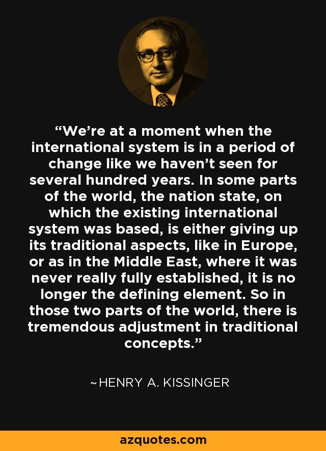 We're at a moment when the international system is in a period of change like we haven't seen for several hundred years. In some parts of the world, the nation state, on which the existing international system was based, is either giving up its traditional aspects, like in Europe, or as in the Middle East, where it was never really fully established, it is no longer the defining element. So in those two parts of the world, there is tremendous adjustment in traditional concepts. - Henry A. Kissinger