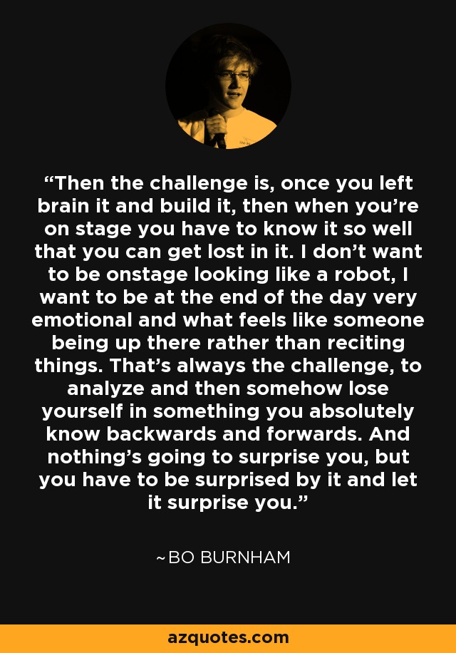 Then the challenge is, once you left brain it and build it, then when you're on stage you have to know it so well that you can get lost in it. I don't want to be onstage looking like a robot, I want to be at the end of the day very emotional and what feels like someone being up there rather than reciting things. That's always the challenge, to analyze and then somehow lose yourself in something you absolutely know backwards and forwards. And nothing's going to surprise you, but you have to be surprised by it and let it surprise you. - Bo Burnham