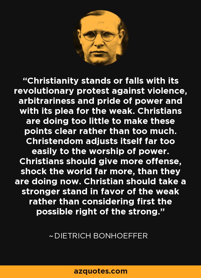 Christianity stands or falls with its revolutionary protest against violence, arbitrariness and pride of power and with its plea for the weak. Christians are doing too little to make these points clear rather than too much. Christendom adjusts itself far too easily to the worship of power. Christians should give more offense, shock the world far more, than they are doing now. Christian should take a stronger stand in favor of the weak rather than considering first the possible right of the strong. - Dietrich Bonhoeffer