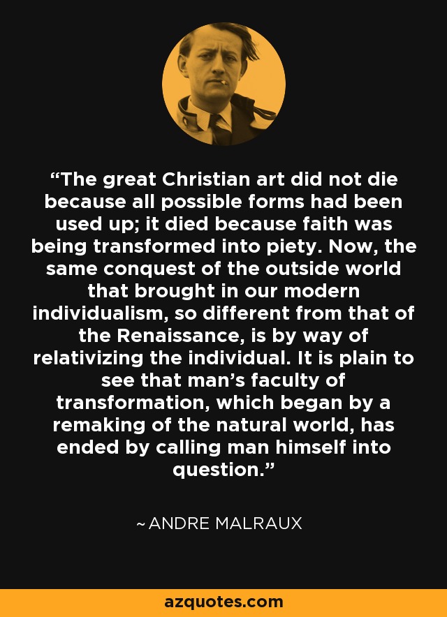 The great Christian art did not die because all possible forms had been used up; it died because faith was being transformed into piety. Now, the same conquest of the outside world that brought in our modern individualism, so different from that of the Renaissance, is by way of relativizing the individual. It is plain to see that man's faculty of transformation, which began by a remaking of the natural world, has ended by calling man himself into question. - Andre Malraux