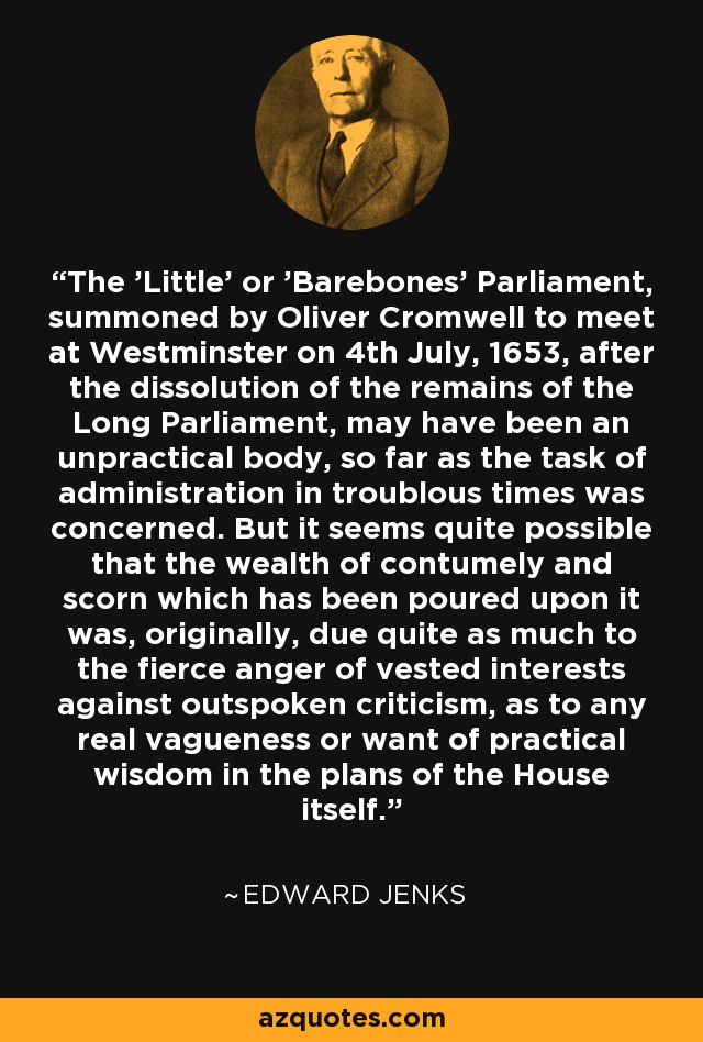 The 'Little' or 'Barebones' Parliament, summoned by Oliver Cromwell to meet at Westminster on 4th July, 1653, after the dissolution of the remains of the Long Parliament, may have been an unpractical body, so far as the task of administration in troublous times was concerned. But it seems quite possible that the wealth of contumely and scorn which has been poured upon it was, originally, due quite as much to the fierce anger of vested interests against outspoken criticism, as to any real vagueness or want of practical wisdom in the plans of the House itself. - Edward Jenks