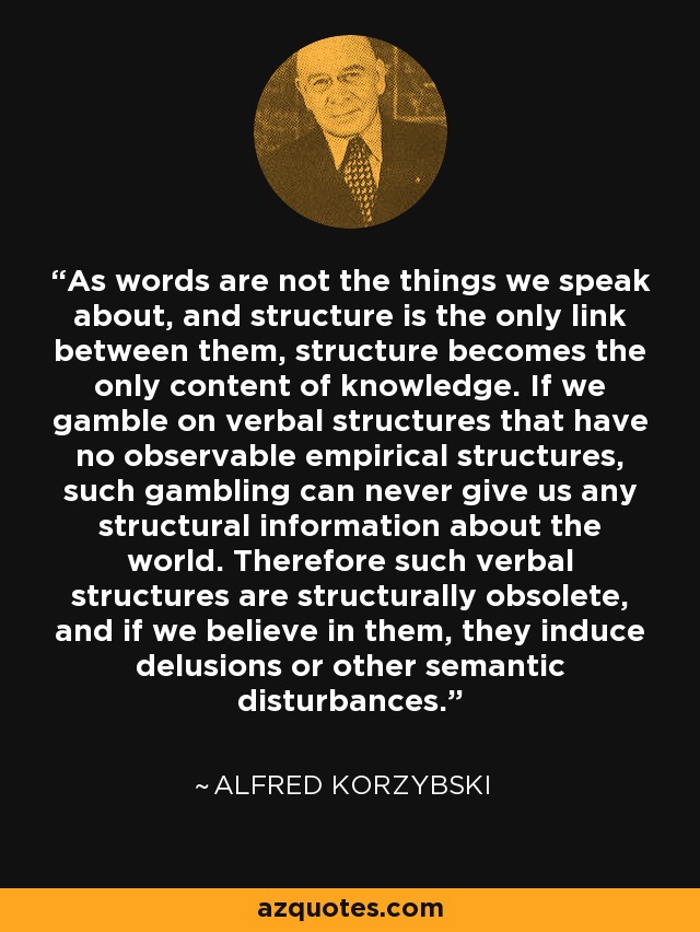 As words are not the things we speak about, and structure is the only link between them, structure becomes the only content of knowledge. If we gamble on verbal structures that have no observable empirical structures, such gambling can never give us any structural information about the world. Therefore such verbal structures are structurally obsolete, and if we believe in them, they induce delusions or other semantic disturbances. - Alfred Korzybski