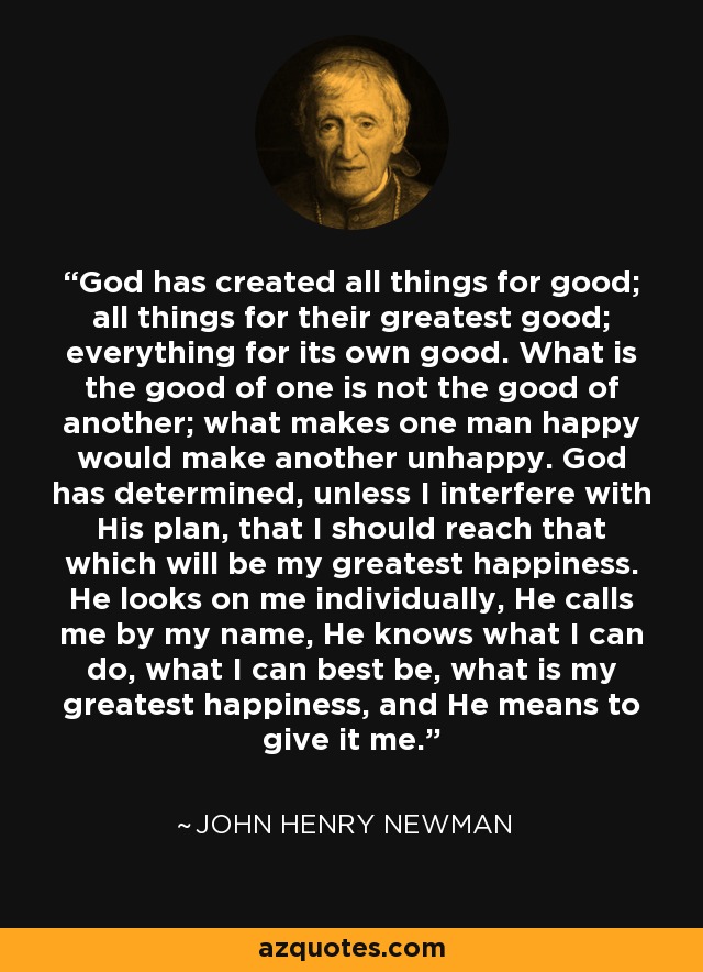 God has created all things for good; all things for their greatest good; everything for its own good. What is the good of one is not the good of another; what makes one man happy would make another unhappy. God has determined, unless I interfere with His plan, that I should reach that which will be my greatest happiness. He looks on me individually, He calls me by my name, He knows what I can do, what I can best be, what is my greatest happiness, and He means to give it me. - John Henry Newman