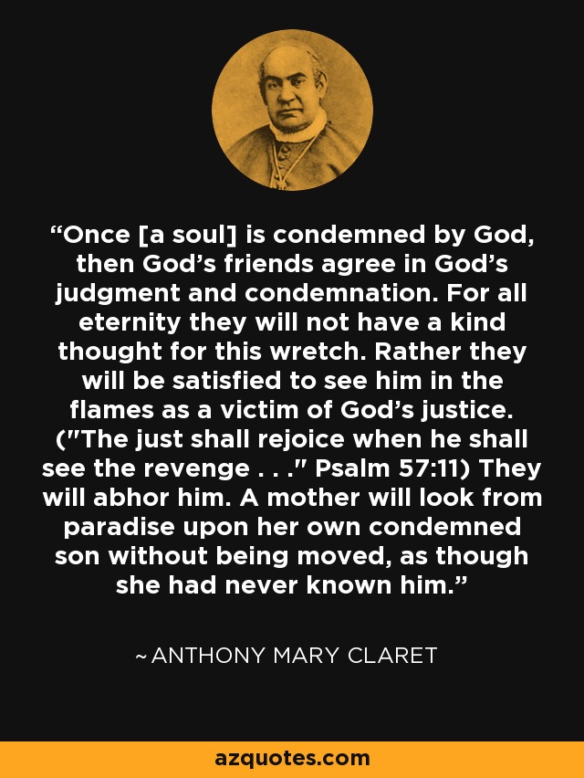 Once [a soul] is condemned by God, then God's friends agree in God's judgment and condemnation. For all eternity they will not have a kind thought for this wretch. Rather they will be satisfied to see him in the flames as a victim of God's justice. (