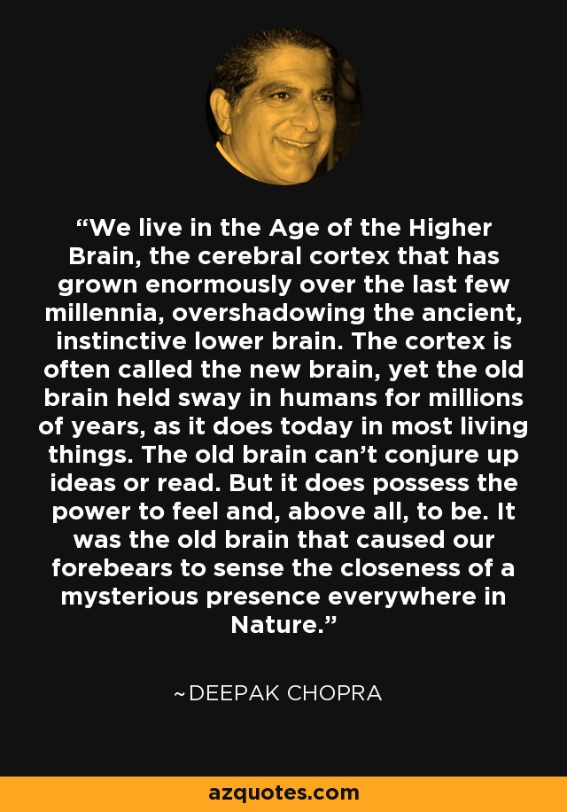 We live in the Age of the Higher Brain, the cerebral cortex that has grown enormously over the last few millennia, overshadowing the ancient, instinctive lower brain. The cortex is often called the new brain, yet the old brain held sway in humans for millions of years, as it does today in most living things. The old brain can't conjure up ideas or read. But it does possess the power to feel and, above all, to be. It was the old brain that caused our forebears to sense the closeness of a mysterious presence everywhere in Nature. - Deepak Chopra