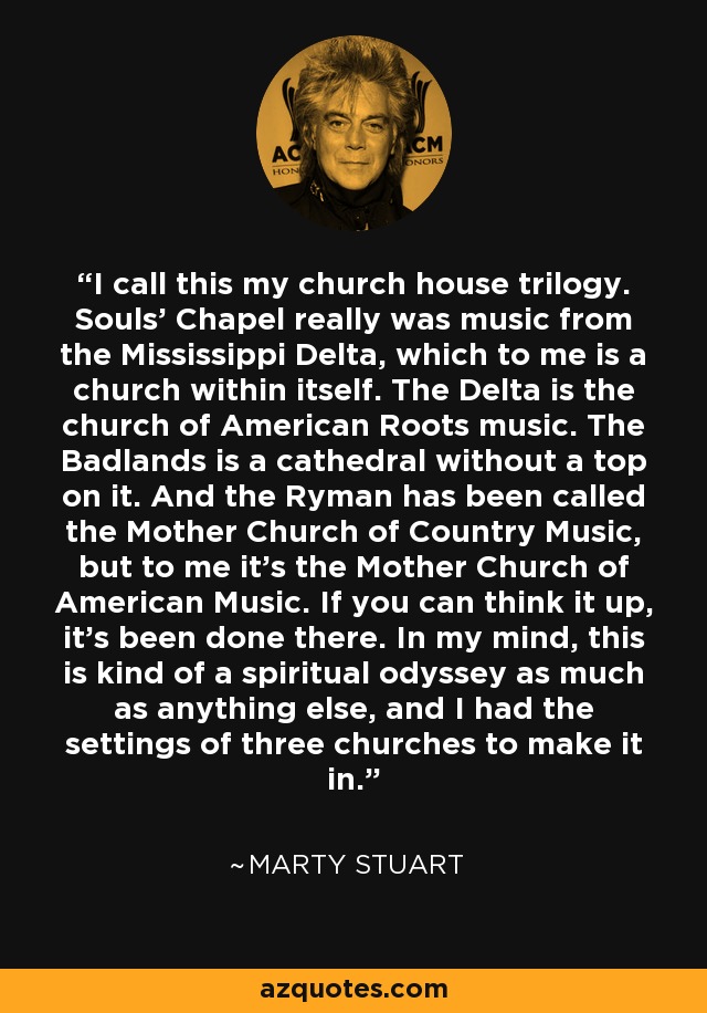 I call this my church house trilogy. Souls' Chapel really was music from the Mississippi Delta, which to me is a church within itself. The Delta is the church of American Roots music. The Badlands is a cathedral without a top on it. And the Ryman has been called the Mother Church of Country Music, but to me it's the Mother Church of American Music. If you can think it up, it's been done there. In my mind, this is kind of a spiritual odyssey as much as anything else, and I had the settings of three churches to make it in. - Marty Stuart