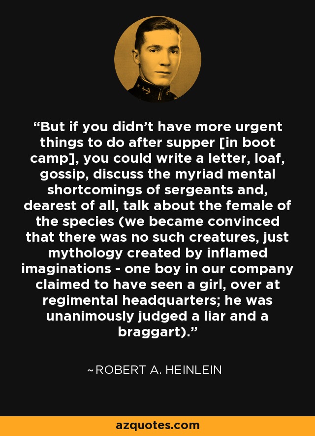 But if you didn't have more urgent things to do after supper [in boot camp], you could write a letter, loaf, gossip, discuss the myriad mental shortcomings of sergeants and, dearest of all, talk about the female of the species (we became convinced that there was no such creatures, just mythology created by inflamed imaginations - one boy in our company claimed to have seen a girl, over at regimental headquarters; he was unanimously judged a liar and a braggart). - Robert A. Heinlein