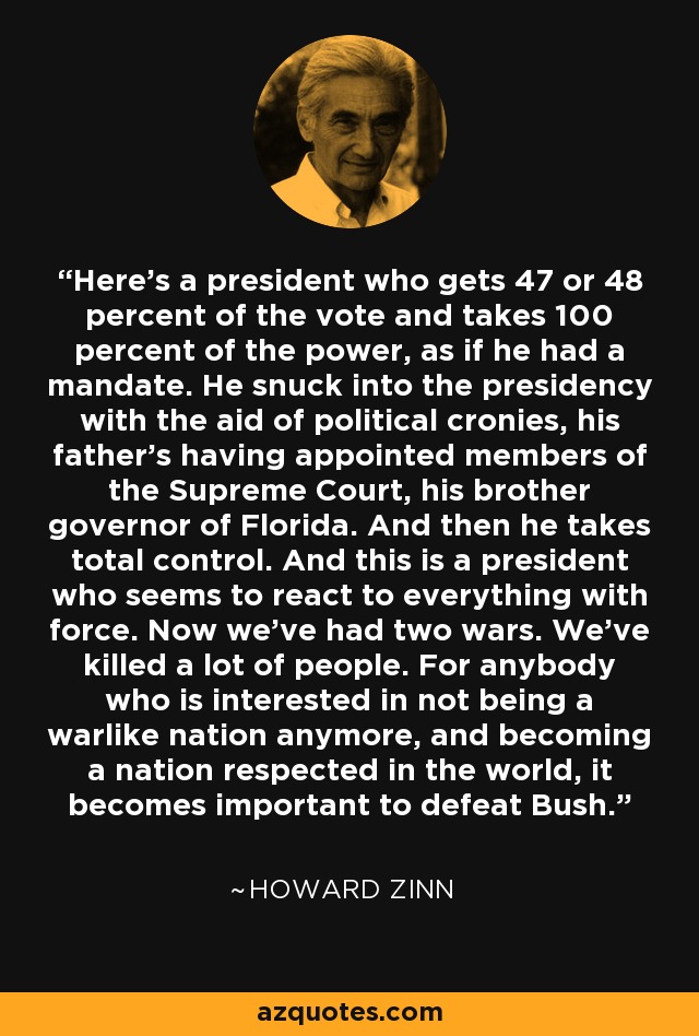 Here's a president who gets 47 or 48 percent of the vote and takes 100 percent of the power, as if he had a mandate. He snuck into the presidency with the aid of political cronies, his father's having appointed members of the Supreme Court, his brother governor of Florida. And then he takes total control. And this is a president who seems to react to everything with force. Now we've had two wars. We've killed a lot of people. For anybody who is interested in not being a warlike nation anymore, and becoming a nation respected in the world, it becomes important to defeat Bush. - Howard Zinn