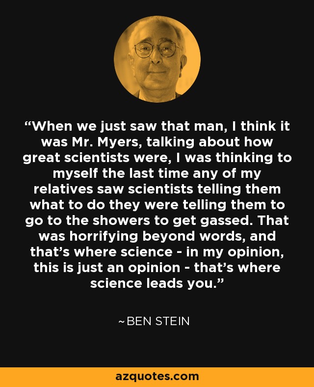 When we just saw that man, I think it was Mr. Myers, talking about how great scientists were, I was thinking to myself the last time any of my relatives saw scientists telling them what to do they were telling them to go to the showers to get gassed. That was horrifying beyond words, and that's where science - in my opinion, this is just an opinion - that's where science leads you. - Ben Stein