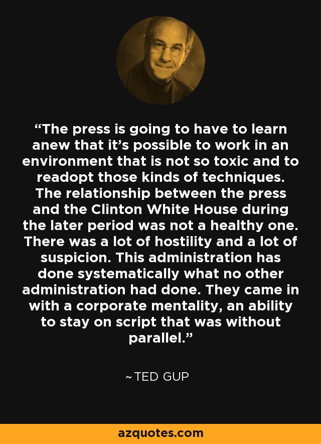 The press is going to have to learn anew that it's possible to work in an environment that is not so toxic and to readopt those kinds of techniques. The relationship between the press and the Clinton White House during the later period was not a healthy one. There was a lot of hostility and a lot of suspicion. This administration has done systematically what no other administration had done. They came in with a corporate mentality, an ability to stay on script that was without parallel. - Ted Gup